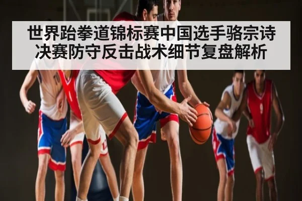 世界跆拳道锦标赛中国选手骆宗诗决赛防守反击战术细节复盘解析
