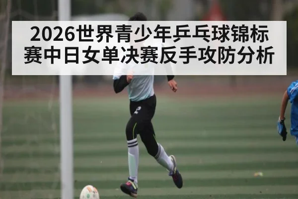 2026世界青少年乒乓球锦标赛中日女单决赛反手攻防分析